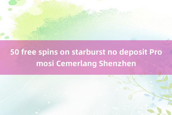 50 free spins on starburst no deposit Promosi Cemerlang Shenzhen